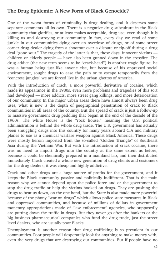 ‘The Drug Epidemic: A New Form of Black Genocide?  One of the worst forms of criminality is drug dealing, and it deserves same separate comments all its own. There is a negative drug subculture in the Black community that glorifies, or at least makes acceptable, drug use, even though it is Killing us and destroying our community. In fact, every day we read of some junkie in our communities dying over an overdose of drugs, or of some street comer drug dealer dying from a shootout over a dispute or tip-off during a drug deal “gone sour” The tragedy of the latter is that, these days, innocent victims — children or elderly people — have also been gunned down in the crossfire. The drug addict (the new term seems to be “crack-head”) is another tragic figure; he was a human being just like anyone else, but because of his oppressed social environment, sought drugs to ease the pain or to escape temporarily from the “concrete jungles” we are forced live in the urban ghettos of America.  With the introduction of crack, a more powerful derivative of cocaine, which made its appearance in the 19805, even more problems and tragedies of this sort had developed — more addicts, more street gang killings, and more deterioration of our community. In the major urban areas there have almost always been drug uses, what is new is the depth of geographical penetration of crack to Black communities in all areas of the country. But the spread of crack is just a follow-up. to massive government drug peddling that began at the end of the decade of the 1960s. The white House is the ‘rock house,” meaning the US. political ‘administration is behind the whole drug trade. The US. government has actually been smuggling drugs into this country for many years aboard CIA and military planes to use as a chemical warfare weapon against Black America. These drugs were mostly heroin imported from the so-called “Golden Triangle” of Southeast Asia during the Vietmam War. But with the introduction of crack cocaine, there was no need to import drugs into the country at the same extent as before, because it could be chemically prepared in a mainland lab, and then distributed immediately. Crack created a whole new generation of drug clients and customers for the drug dealers; it was cheap and highly addictive  Crack and other drugs are a huge source of profits for the government, and it keeps the Black community passive and politically indifferent. That is the main reason why we cannot depend upon the police force and or the government to stop the drug traffic or help the victims hooked on drugs. They are pushing the drugs to beat us down, on the one hand, but the State is also made more powerful because of the phony “war on drugs” which allows police state measures in Black and oppressed communities, and because of millions of dollars in government monetary appropriations made of “law enforcement” agencies, who supposedly are putting down the traffic in drugs. But they never go after the bankers o the big business pharmaceutical companies who fund the drug trade, just the street level dealers, who are usually poor Blacks.  Unemployment is another reason that drug trafficking is so prevalent in our communities. Poor people will desperately look for anything to make money with, even the very drugs that are destroying out communities. But if people have no.  a2 